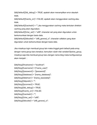 $db['default']['db_debug'] = TRUE, apakah akan menampilkan error ataukah
tidak.
$db['default']['cache_on'] = FALSE, apakah akan menggunakan caching atau
tidak.
$db['default']['cachedir'] = "", jika menggunakan caching maka tentukan direktori
caching yang akan digunakan.
$db['default']['char_set'] = "utf8", character set yang akan digunakan untuk
berkomunikasi dengan basis data.
$db['default']['dbcollat'] = "utf8_general_ci", character collation yang akan
digunakan untuk berkomunikasi dengan basis data.


Jika misalnya ingin membuat group lain maka tinggal ganti default pada array
dengan nama group baru tersebut, kemudian rubah nilai variabel $active_group,
misalnya saja kita membuat group baru dengan nama blog maka konfigurasinya
akan menjadi :


$db['blog']['hostname'] = "localhost";
$db['blog']['username'] =”[“nama_user]”;
$db['blog']['password'] = "[password]";
$db['blog']['database'] = "[nama_database]";
$db['blog']['dbdriver'] = "[nama_basisdata]";
$db['blog']['dbprefix'] = "";
$db['blog']['pconnect'] = TRUE;
$db['blog']['db_debug'] = TRUE;
$db['blog']['cache_on'] = FALSE;
$db['blog']['cachedir'] = "";
$db['blog']['char_set'] = "utf8";
$db['blog']['dbcollat'] = "utf8_general_ci";
 