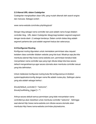 2.5 Alamat URL dalam CodeIgniter
CodeIgniter menghasilkan clean URL yang mudah dikenali oleh search engine
dan manusia. Sebagai contoh :


www.nama-website.com/index.php/blog/post/


Dengan blog sebagai nama controller dan post adalah nama fungsi didalam
controller blog. URL dalam CodeIgniter dibagi-bagi kedalam segment-segment
dengan tanda slash (/) sebagai tandanya. Dalam contoh diatas blog adalah
segment pertama dan post adalah segment kedua dan seterusnya.


2.6 Konfigurasi Routing
Konfigurasi routing digunakan untuk memetakan permintaan atau request
kedalam class controller didalam website yang kita buat. Misalnya saja jika kita
membuka alamat http://www.nama-website.com, permintaan tersebut tidak
menyertakan nama controller apa yang ingin dibuka tetapi kita bisa secara
default mengarahkannya agar secara otomatis akan membuka controller sesuai
yang kita definisikan.


Untuk melakukan konfigurasi routing buka file konfigurasinya di direktori
system/application/config dengan nama file adalah routes.php. Settingan utama
yang ada adalah sebagai berikut :


$route['default_controller'] = "welcome";
$route['scaffolding_trigger'] = "";


Artinya secara default semua permintaan yang tidak menyertakan nama
controllernya akan diarahkan untuk membuka controller “welcome”. Sehingga
saat alamat http://www.nama-website.com dibuka secara otomatis akan
membuka http://www.nama-website.com/index.php/welcome.
 