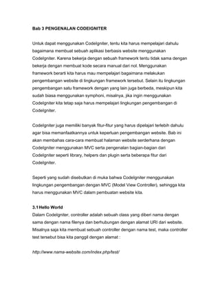 Bab 3 PENGENALAN CODEIGNITER


Untuk dapat menggunakan CodeIgniter, tentu kita harus mempelajari dahulu
bagaimana membuat sebuah aplikasi berbasis website menggunakan
CodeIgniter. Karena bekerja dengan sebuah framework tentu tidak sama dengan
bekerja dengan membuat kode secara manual dari nol. Menggunakan
framework berarti kita harus mau mempelajari bagaimana melakukan
pengembangan website di lingkungan framework tersebut. Selain itu lingkungan
pengembangan satu framework dengan yang lain juga berbeda, meskipun kita
sudah biasa menggunakan symphoni, misalnya, jika ingin menggunakan
CodeIgniter kita tetap saja harus mempelajari lingkungan pengembangan di
CodeIgniter.


CodeIgniter juga memiliki banyak fitur-fitur yang harus dipelajari terlebih dahulu
agar bisa memanfaatkannya untuk keperluan pengembangan website. Bab ini
akan membahas cara-cara membuat halaman website serderhana dengan
CodeIgniter menggunakan MVC serta pengenalan bagian-bagian dari
CodeIgniter seperti library, helpers dan plugin serta beberapa fitur dari
CodeIgniter.


Seperti yang sudah disebutkan di muka bahwa CodeIgniter menggunakan
lingkungan pengembangan dengan MVC (Model View Controller), sehingga kita
harus menggunakan MVC dalam pembuatan website kita.


3.1 Hello World
Dalam CodeIgniter, controller adalah sebuah class yang diberi nama dengan
sama dengan nama filenya dan berhubungan dengan alamat URI dari website.
Misalnya saja kita membuat sebuah controller dengan nama test, maka controller
test tersebut bisa kita panggil dengan alamat :


http://www.nama-website.com/index.php/test/
 