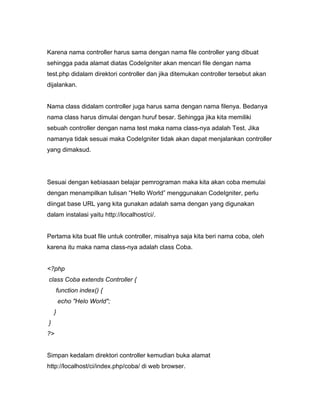 Karena nama controller harus sama dengan nama file controller yang dibuat
sehingga pada alamat diatas CodeIgniter akan mencari file dengan nama
test.php didalam direktori controller dan jika ditemukan controller tersebut akan
dijalankan.


Nama class didalam controller juga harus sama dengan nama filenya. Bedanya
nama class harus dimulai dengan huruf besar. Sehingga jika kita memiliki
sebuah controller dengan nama test maka nama class-nya adalah Test. Jika
namanya tidak sesuai maka CodeIgniter tidak akan dapat menjalankan controller
yang dimaksud.




Sesuai dengan kebiasaan belajar pemrograman maka kita akan coba memulai
dengan menampilkan tulisan “Hello World” menggunakan CodeIgniter, perlu
diingat base URL yang kita gunakan adalah sama dengan yang digunakan
dalam instalasi yaitu http://localhost/ci/.


Pertama kita buat file untuk controller, misalnya saja kita beri nama coba, oleh
karena itu maka nama class-nya adalah class Coba.


<?php
class Coba extends Controller {
     function index() {
        echo "Helo World";
    }
}
?>


Simpan kedalam direktori controller kemudian buka alamat
http://localhost/ci/index.php/coba/ di web browser.
 