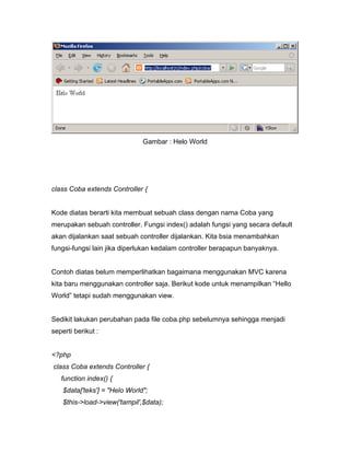 Gambar : Helo World




class Coba extends Controller {


Kode diatas berarti kita membuat sebuah class dengan nama Coba yang
merupakan sebuah controller. Fungsi index() adalah fungsi yang secara default
akan dijalankan saat sebuah controller dijalankan. Kita bsia menambahkan
fungsi-fungsi lain jika diperlukan kedalam controller berapapun banyaknya.


Contoh diatas belum memperlihatkan bagaimana menggunakan MVC karena
kita baru menggunakan controller saja. Berikut kode untuk menampilkan “Hello
World” tetapi sudah menggunakan view.


Sedikit lakukan perubahan pada file coba.php sebelumnya sehingga menjadi
seperti berikut :


<?php
class Coba extends Controller {
   function index() {
    $data['teks'] = "Helo World";
    $this->load->view('tampil',$data);
 