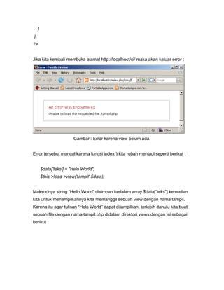 }
}
?>


Jika kita kembali membuka alamat http://localhost/ci/ maka akan keluar error :




                         Gambar : Error karena view belum ada.


Error tersebut muncul karena fungsi index() kita rubah menjadi seperti berikut :


        $data['teks'] = "Helo World";
        $this->load->view('tampil',$data);


Maksudnya string “Hello World” disimpan kedalam array $data[“teks”] kemudian
kita untuk menampilkannya kita memanggil sebuah view dengan nama tampil.
Karena itu agar tulisan “Helo World” dapat ditampilkan, terlebih dahulu kita buat
sebuah file dengan nama tampil.php didalam direktori views dengan isi sebagai
berikut :
 
