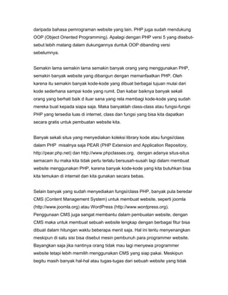 daripada bahasa pemrograman website yang lain. PHP juga sudah mendukung
OOP (Object Oriented Programming). Apalagi dengan PHP versi 5 yang disebut-
sebut lebih matang dalam dukungannya duntuk OOP dibanding versi
sebelumnya.


Semakin lama semakin lama semakin banyak orang yang menggunakan PHP,
semakin banyak website yang dibangun dengan memanfaatkan PHP. Oleh
karena itu semakin banyak kode-kode yang dibuat berbagai tujuan mulai dari
kode sederhana sampai kode yang rumit. Dan kabar baiknya banyak sekali
orang yang berhati baik d iluar sana yang rela membagi kode-kode yang sudah
mereka buat kepada siapa saja. Maka banyaklah class-class atau fungsi-fungsi
PHP yang tersedia luas di internet, class dan fungsi yang bisa kita dapatkan
secara gratis untuk pembuatan website kita.


Banyak sekali situs yang menyediakan koleksi library kode atau fungsi/class
dalam PHP misalnya saja PEAR (PHP Extension and Application Repository,
http://pear.php.net) dan http://www.phpclasses.org. dengan adanya situs-situs
semacam itu maka kita tidak perlu terlalu bersusah-susah lagi dalam membuat
website menggunakan PHP, karena banyak kode-kode yang kita butuhkan bisa
kita temukan di internet dan kita gunakan secara bebas.


Selain banyak yang sudah menyediakan fungsi/class PHP, banyak pula beredar
CMS (Content Management System) untuk membuat website, seperti joomla
(http://www.joomla.org) atau WordPress (http://www.wordpress.org).
Penggunaan CMS juga sangat membantu dalam pembuatan website, dengan
CMS maka untuk membuat sebuah website lengkap dengan berbagai fitur bisa
dibuat dalam hitungan waktu beberapa menit saja. Hal ini tentu menyenangkan
meskipun di satu sisi bisa disebut mesin pembunuh para programmer website.
Bayangkan saja jika nantinya orang tidak mau lagi menyewa programmer
website tetapi lebih memilih menggunakan CMS yang siap pakai. Meskipun
begitu masih banyak hal-hal atau tugas-tugas dari sebuah website yang tidak
 