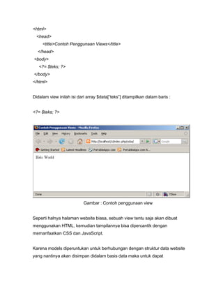 <html>
 <head>
     <title>Contoh Penggunaan Views</title>
  </head>
<body>
   <?= $teks; ?>
</body>
</html>


Didalam view inilah isi dari array $data[“teks”] ditampilkan dalam baris :


<?= $teks; ?>




                           Gambar : Contoh penggunaan view


Seperti halnya halaman website biasa, sebuah view tentu saja akan dibuat
menggunakan HTML, kemudian tampilannya bisa dipercantik dengan
memanfaatkan CSS dan JavaScript.


Karena models diperuntukan untuk berhubungan dengan struktur data website
yang nantinya akan disimpan didalam basis data maka untuk dapat
 