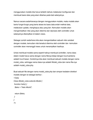 menggunakan models kita harus terlebih dahulu melakukan konfigurasi dan
membuat basis data yang akan dibahas pada bab selanjutnya.


Namun secara sederhananya dengan menggunakan models, maka models akan
berisi fungsi-fungsi yang berisi akses ke basis data entah melihat data,
melakukan update, menghapus atau yang lain. Kemudian models akan
mengembalikan nilai yang akan diterima dan diproses oleh controller untuk
selanjutnya ditampilkan di dalam views.


Sebagai contoh sederhana kita akan mengembalikan sebuah nilai variabel
dengan models, kemudian nilai tersebut diterima oleh controller dan kemudian
controller akan memanggil views untuk menampilkan hasilnya.


Untuk membuat models sama seperti halnya membuat controller, nama class
dalam model harus sama dengan nama filenya tetapi dengan huruf pertama
adalah huruf besar. Contohnya kita akan membuat sebuah models dengan nama
model_coba, sehingga nama class-nya adalah Model_coba dan nama file-nya
adalah model_coba.php.


Buat sebuah file dengan nama model_coba.php dan simpan kedalam direktori
models dengan isi sebagai berikut :
<?php
Class Model_coba extends Model {
function helo() {
    $teks = "Helo World";


    return $teks;
}
}
?>
 