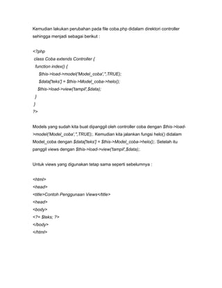 Kemudian lakukan perubahan pada file coba.php didalam direktori controller
sehingga menjadi sebagai berikut :


<?php
class Coba extends Controller {
 function index() {
     $this->load->model('Model_coba','',TRUE);
     $data['teks'] = $this->Model_coba->helo();
     $this->load->view('tampil',$data);
 }
}
?>


Models yang sudah kita buat dipanggil oleh controller coba dengan $this->load-
>model('Model_coba','',TRUE);. Kemudian kita jalankan fungsi helo() didalam
Model_coba dengan $data['teks'] = $this->Model_coba->helo();. Setelah itu
panggil views dengan $this->load->view('tampil',$data);.


Untuk views yang digunakan tetap sama seperti sebelumnya :


<html>
<head>
<title>Contoh Penggunaan Views</title>
<head>
<body>
<?= $teks; ?>
</body>
</html>
 