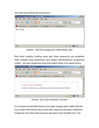 Kemudian buka alamat http://localhost/ci/.




             Gambar : Hasil dari penggunaan models Model_coba


Bisa dilihat meskipun hasilnya sama saja, tetapi sebenarnya ada perbedaan
besar daripada yang sebelumnya yaitu dengan ditambahkannya penggunaan
models. Jika saat menjalankan yang anda dapati adalah error seperti berikut :




                   Gambar : Error saat menjankan controller


Error tersebut menandakan bahwa untuk dapat menggunakan model maka kita
harus sudah terkoneksi ke server basis data, bergubung kita belum melakukan
konfigurasi untuk basis data yang akan digunakan maka terjadilah error. Jika
 
