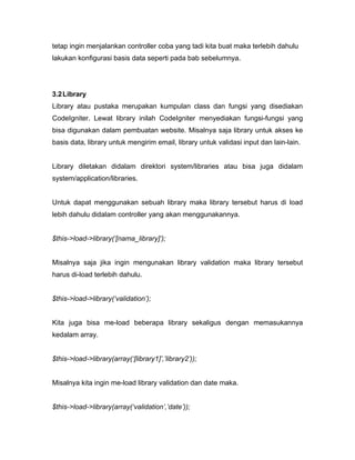 tetap ingin menjalankan controller coba yang tadi kita buat maka terlebih dahulu
lakukan konfigurasi basis data seperti pada bab sebelumnya.




3.2 Library
Library atau pustaka merupakan kumpulan class dan fungsi yang disediakan
CodeIgniter. Lewat library inilah CodeIgniter menyediakan fungsi-fungsi yang
bisa digunakan dalam pembuatan website. Misalnya saja library untuk akses ke
basis data, library untuk mengirim email, library untuk validasi input dan lain-lain.


Library diletakan didalam direktori system/libraries atau bisa juga didalam
system/application/libraries.


Untuk dapat menggunakan sebuah library maka library tersebut harus di load
lebih dahulu didalam controller yang akan menggunakannya.


$this->load->library(‘[nama_library]’);


Misalnya saja jika ingin mengunakan library validation maka library tersebut
harus di-load terlebih dahulu.


$this->load->library(‘validation’);


Kita juga bisa me-load beberapa library sekaligus dengan memasukannya
kedalam array.


$this->load->library(array(‘[library1]’,’library2’));


Misalnya kita ingin me-load library validation dan date maka.


$this->load->library(array(‘validation’,’date’));
 