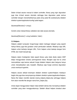 Selain di-load secara manual di dalam controller, library yang ingin digunakan
juga bisa di-load secara otomatis sehingga bisa digunakan pada semua
controller dengan menambahkannya pada array pada file autoload.php didalam
direktori system/application/config/ pada bagian :


$autoload['libraries'] = array();


Contoh untuk meload library validation dan date secara otomatis.


$autoload['libraries'] = array(‘validation’,’date’);


3.3 Helpers
Helpers adalah kumpulan fungsi-fungsi dalam berbagai kategori yang seperti
halnya library juga kita gunakan untuk pembuatan website. Misalnya saja URL
helpers untuk berkerja dengan URL, Form helpers untuk bekerja dengan form
HTML dan masih banyak lagi.


Helpers dalam CodeIgniter tidak seperti library yaitu tidak ditulis dalam OOP
tetapi menggunakan struktur pemrograman biasa. Mungkin saja hal itu untuk
memudahkan saja karena sebuah fungsi didalam helpers akan berguna hanya
untuk menyelesaikan satu masalah. Misalnya saja fungsi anchor() digunakan
untuk membuat hyperlink.


Helpers secara default tersimpan didalam direktori system/helpers meskipun
begitu kita juga bisa menyimpannya didalam direktori system/application/helpers.
Nama file helper memiliki standar [nama_helper]_helper.php sehingga helpers
form akan memiliki file dengan nama form_helper.php.


Untuk dapat menggunakan helper maka terlebih dahulu kita me-loadnya didalam
controller yang akan menggunakannya. Setelah diload helpers tersebut akan
 