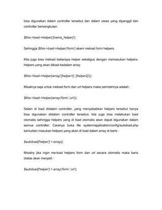 bisa digunakan dalam controller tersebut dan dalam views yang dipanggil dari
controller bersangkutan.


$this->load->helper(‘[nama_helper]’);


Sehingga $this->load->helper(‘form’) akam meload form helpers.


Kita juga bisa meload beberapa helper sekaligus dengan memasukan helpers-
helpers yang akan diload kedalam array.


$this->load->helper(array(‘[helper1]’,’[helper2]’));


Misalnya saja untuk meload form dan url helpers maka perintahnya adalah :


$this->load->helper(array(‘form’,’url’));


Selain di load didalam controller, yang menyebabkan helpers tersebut hanya
bisa digunakan didalam controller tersebut, kita juga bisa melakukan load
otomatis sehingga helpers yang di load otomatis akan dapat digunakan dalam
semua controller. Caranya buka file system/application/config/autoload.php
kemudian masukan helpers yang akan di load dalam array di baris :


$autoload['helper'] = array();


Misalny jika ingin me-load helpers form dan url secara otomatis maka baris
diatas akan menjadi :


$autoload['helper'] = array(‘form’,’url’);
 