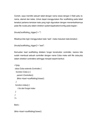 Contoh, saya memiliki sebuah tabel dengan nama siswa dengan 3 field yaitu id,
nama, alamat dan kelas. Untuk dapat menggunakan fitur scaffolding pada tabel
tersebut pertama tentukan kata yang ingin digunakan dengan menambahkannya
pada file routes.php dalam direktori system/application/config pada bagian :


$route['scaffolding_trigger'] = "";


Misalnya kita ingin menggunakan kata “aad”, maka masukan kata tersebut :


$route['scaffolding_trigger'] = "aad";


Kemudian load scaffolding didalam fungsi konstruktor controller, karena kita
sudah membuat sebuah controller dengan nama Coba maka edit file coba.php
dalam direktori controllers sehingga menjadi seperti berikut:


<?php
class Coba extends Controller {
    function Coba () {
        parent::Controller();
        $this->load->scaffolding('siswa');
    }
 function index() {
        / /isi dari fungsi index
 }
}
?>


Baris :


$this->load->scaffolding('siswa');
 