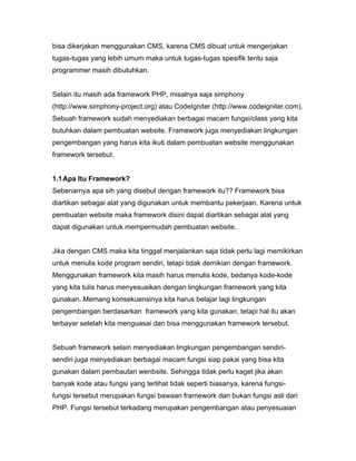 bisa dikerjakan menggunakan CMS, karena CMS dibuat untuk mengerjakan
tugas-tugas yang lebih umum maka untuk tugas-tugas spesifik tentu saja
programmer masih dibutuhkan.


Selain itu masih ada framework PHP, misalnya saja simphony
(http://www.simphony-project.org) atau CodeIgniter (http://www.codeigniter.com).
Sebuah framework sudah menyediakan berbagai macam fungsi/class yang kita
butuhkan dalam pembuatan website. Framework juga menyediakan lingkungan
pengembangan yang harus kita ikuti dalam pembuatan website menggunakan
framework tersebut.


1.1 Apa Itu Framework?
Sebenarnya apa sih yang disebut dengan framework itu?? Framework bisa
diartikan sebagai alat yang digunakan untuk membantu pekerjaan. Karena untuk
pembuatan website maka framework disini dapat diartikan sebagai alat yang
dapat digunakan untuk mempermudah pembuatan website.


Jika dengan CMS maka kita tinggal menjalankan saja tidak perlu lagi memikirkan
untuk menulis kode program sendiri, tetapi tidak demikian dengan framework.
Menggunakan framework kita masih harus menulis kode, bedanya kode-kode
yang kita tulis harus menyesuaikan dengan lingkungan framework yang kita
gunakan. Memang konsekuensinya kita harus belajar lagi lingkungan
pengembangan berdasarkan framework yang kita gunakan, tetapi hal itu akan
terbayar setelah kita menguasai dan bisa menggunakan framework tersebut.


Sebuah framework selain menyediakan lingkungan pengembangan sendiri-
sendiri juga menyediakan berbagai macam fungsi siap pakai yang bisa kita
gunakan dalam pembautan wenbsite. Sehingga tidak perlu kaget jika akan
banyak kode atau fungsi yang terlihat tidak seperti biasanya, karena fungsi-
fungsi tersebut merupakan fungsi bawaan framework dan bukan fungsi asli dari
PHP. Fungsi tersebut terkadang merupakan pengembangan atau penyesuaian
 