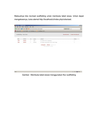 Maksudnya ktia me-load scaffolding untuk membuka tabel siswa. Untuk dapat
mengaksesnya, buka alamat http://localhost/ci/index.php/coba/aad.




        Gambar : Membuka tabel siswai menggunakan fitur scaffolding
 