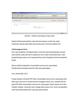 Gambar : Halaman persetujuan hapus data


Seperti terlihat pada gambar maka kita bisa dengan mudah dan cepat
melakukan operasi pada tabel siswa tanpa perlu membuka aplikasi lain.


3.6 Penanganan Error
Error atau kesalahan seringkali terjadi, mulai dari saat pengembangan sampai
saat website sudah jadi dan di upload pun error masih sering ditemukan. Saat
pengembangan pesan error sangat penting untuk mengetahui dimana kesalahan
terjadi.


Secara default CodeIgniter menampilkan semua error yang terjadi.
Konfigurasinya terdapat pada file index.php pada bagian :


error_reporting(E_ALL);


Fungsi tersebut membuat PHP akan menampilkan semua error yang terjadi.Jika
tidak ingin semua error tampil kita bisa mengganti nilai E_ALL menjadi nilai lain
agar PHP tidak menampilkan semua error yang terjadi. Karena pesan error bisa
menjadi masalah. Orang lain bisa menggunakan pesan error untuk mendapatkan
informasi tentang kelemahan yang ada pada website.
 