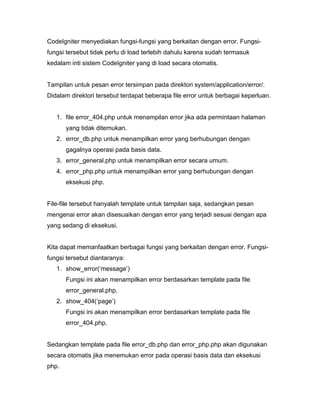 CodeIgniter menyediakan fungsi-fungsi yang berkaitan dengan error. Fungsi-
fungsi tersebut tidak perlu di load terlebih dahulu karena sudah termasuk
kedalam inti sistem CodeIgniter yang di load secara otomatis.


Tampilan untuk pesan error tersimpan pada direktori system/application/error/.
Didalam direktori tersebut terdapat beberapa file error untuk berbagai keperluan.


   1. file error_404.php untuk menampilan error jika ada permintaan halaman
       yang tidak ditemukan.
   2. error_db.php untuk menampilkan error yang berhubungan dengan
       gagalnya operasi pada basis data.
   3. error_general.php untuk menampilkan error secara umum.
   4. error_php.php untuk menampilkan error yang berhubungan dengan
       eksekusi php.


File-file tersebut hanyalah template untuk tampilan saja, sedangkan pesan
mengenai error akan disesuaikan dengan error yang terjadi sesuai dengan apa
yang sedang di eksekusi.


Kita dapat memanfaatkan berbagai fungsi yang berkaitan dengan error. Fungsi-
fungsi tersebut diantaranya:
   1. show_error(‘message’)
       Fungsi ini akan menampilkan error berdasarkan template pada file
       error_general.php.
   2. show_404(‘page’)
       Fungsi ini akan menampilkan error berdasarkan template pada file
       error_404.php.


Sedangkan template pada file error_db.php dan error_php.php akan digunakan
secara otomatis jika menemukan error pada operasi basis data dan eksekusi
php.
 
