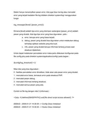 Selain hanya menampilkan pesan error, kita juga bisa me-log atau mencatat
error yang terjadi kedalam file log didalam direktori system/log/ menggunakan
fungsi


log_message(‘[level]’,’[pesan_error]’);


Dimana [level] adalah tipe error yang disimpan sedangkan [pesan_error] adalah
pesan yang dicatat. Ada tiga tipe error yang bisa digunakan, yaitu :
          a. error, berupa error yang biasa terjadi.
          b. debug, pesan yang dicatat bisa digunakan untuk melakukan debug
              terhadap aplikasi website yang kita buat.
          c. info, pesan yang dicatat berupa informasi tentang proses saat
              eksekusi dijalankan.
Untuk dapat melakukan pencatatan error maka perlu dilakukan konfigurasi pada
file config.php pada direktori system/application/config/ pada bagian :


$config['log_threshold'] = 0;


Nilai-nilai yang bisa digunakan :
0 : fasilitas pencatatan error dimatikan, tidak akan ada pesan error yang dicatat.
1 : mencatat error biasa, termasuk error pada eksekusi PHP.
2 : mencatat pesan debug.
3 : mencatat informasi tentang eksekusi.
4 : mencatat semua pesan yang ada.


Contoh isi file log dengan nilai 3 (informasi) :


<?php if (!defined('BASEPATH')) exit('No direct script access allowed'); ?>


DEBUG - 2008-01-31 14:39:39 --> Config Class Initialized
DEBUG - 2008-01-31 14:39:39 --> Hooks Class Initialized
 