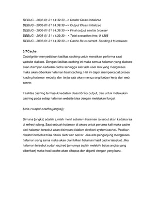DEBUG - 2008-01-31 14:39:39 --> Router Class Initialized
DEBUG - 2008-01-31 14:39:39 --> Output Class Initialized
DEBUG - 2008-01-31 14:39:39 --> Final output sent to browser
DEBUG - 2008-01-31 14:39:39 --> Total execution time: 0.1356
DEBUG - 2008-01-31 14:39:39 --> Cache file is current. Sending it to browser.


3.7 Cache
CodeIgniter menyediakan fasilitas caching untuk menaikan performa saat
website diakses. Dengan fasilitas caching ini maka semua halaman yang diakses
akan disimpan kedalam cache sehingga saat ada user lain yang mengakses
maka akan diberikan halaman hasil caching. Hal ini dapat mempercepat proses
loading halaman website dan tentu saja akan mengurangi beban kerja dari web
server.


Fasilitas caching termasuk kedalam class library output, dan untuk melakukan
caching pada setiap halaman website bisa dengan meletakan fungsi :


$this->output->cache([angka]);


Dimana [angka] adalah jumlah menit sebelum halaman tersebut akan kadaluarsa
di refresh ulang. Saat sebuah halaman di akses untuk pertama kali maka cache
dari halaman tersebut akan disimpan didalam direktori system/cache/. Pastikan
direktori tersebut bisa ditulisi oleh web server. Jika ada pengunjung mengakses
halaman yang sama maka akan diambilkan halaman hasil cache tersebut. Jika
halaman tersebut sudah expired (umurnya sudah melebihi batas angka yang
diberikan) maka hasil cache akan dihapus dan diganti dengan yang baru.
 