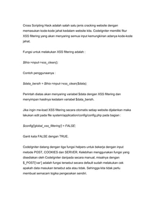 Cross Scripting Hack adalah salah satu jenis cracking website dengan
memasukan kode-kode jahat kedalam website kita. CodeIgniter memiliki fitur
XSS filtering yang akan menyaring semua input kemungkinan adanya kode-kode
jahat.


Fungsi untuk melakukan XSS filtering adalah :


$this->input->xss_clean();


Contoh penggunaanya :


$data_bersih = $this->input->xss_clean($data);


Perintah diatas akan menyaring variabel $data dengan XSS filtering dan
menyimpan hasilnya kedalam variabel $data_bersih.


Jika ingin me-load XSS filtering secara otomatis setiap website dijalankan maka
lakukan edit pada file system/application/config/config.php pada bagian :


$config['global_xss_filtering'] = FALSE;


Ganti kata FALSE dengan TRUE.


CodeIgniter datang dengan tiga fungsi helpers untuk bekerja dengan input
metode POST, COOKIES dan SERVER. Kelebihan menggunakan fungsi yang
disediakan oleh CodeIgniter daripada secara manual, misalnya dengan
$_POST[‘var’] adalah fungsi tersebut secara default sudah melakukan cek
apakah data masukan tersebut ada atau tidak. Sehingga kita tidak perlu
membuat semacam logika pengecekan sendiri.
 