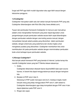 fungsi asli PHP agar lebih mudah digunakan atau agar lebih sesuai dengan
kebutuhan pengguna.


1.2 CodeIgniter
CodeIgniter merupakan salah satu dari sekian banyak framework PHP yang ada.
CodeIgniter dikembangkan oleh Rick Ellis (http://www.ellislab.com).


Tujuan dari pembuatan framework CodeIgniter ini menurut user manualnya
adalah untuk menghasilkan framework yang akan dapat digunakan untuk
pengembangan proyek pembuatan website secara lebih cepat dibandingkan
dengan pembuatan website dengan cara koding secara manual, dengan
menyediakan banyak sekali pustaka yang dibutuhkan dalam pembuatan
website, dengan antarmuka yang sederhana dan struktur logika untuk
mengakses pustaka yang dibutuhkan. CodeIgniter membiarkan kita untuk
memfokuskan diri pada pembuatan website dengan meminimalkan pembuatan
kode untuk berbagai tujuan pembuatan website.


1.3 Kenapa CodeIgniter?
Ada banyak sekali framework PHP yang beredar di internet. Lantas kenap kita
memilih CodeIgniter bukan yang lain?? Berikut alasan-alasannya:
   1. Gratis.
      CodeIgniter dilisensikan dibawah lisensi Apache/BSD style open source
      license, ini berarti kita dapat menggunakannya sesuai dengan keinginan
      kita.
   2. Berjalan di PHP versi 4 dan 5.
      Sekarang ini PHP sudah mencapai versi ke 5, meskipun begitu masih
      banyak orang yang tetap menggunakan PHP versi 4, oleh sebab itu
      CodeIgniter dikembangkan agar tetap kompatibel dengan PHP versi 4 dan
      dapat dijalankan pada PGP versi 5.
   3. Ringan dan cepat.
 