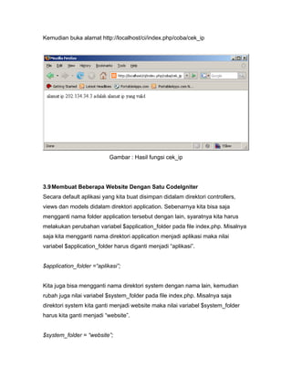 Kemudian buka alamat http://localhost/ci/index.php/coba/cek_ip




                           Gambar : Hasil fungsi cek_ip




3.9 Membuat Beberapa Website Dengan Satu CodeIgniter
Secara default aplikasi yang kita buat disimpan didalam direktori controllers,
views dan models didalam direktori application. Sebenarnya kita bisa saja
mengganti nama folder application tersebut dengan lain, syaratnya kita harus
melakukan perubahan variabel $application_folder pada file index.php. Misalnya
saja kita mengganti nama direktori application menjadi aplikasi maka nilai
variabel $application_folder harus diganti menjadi “aplikasi”.


$application_folder =“aplikasi”;


Kita juga bisa mengganti nama direktori system dengan nama lain, kemudian
rubah juga nilai variabel $system_folder pada file index.php. Misalnya saja
direktori system kita ganti menjadi website maka nilai variabel $system_folder
harus kita ganti menjadi “website”.


$system_folder = “website”;
 