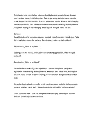 CodeIgniter juga mengijinkan kita membuat beberapa website hanya dengan
satu instalasi sistem inti CodeIgniter. Syaratnya setiap website harus memiliki
index.php sendiri dan memiliki direktori application sendiri. Karena file index.php
hanya diijinkan ada satu pada satu direktori maka untuk masing-masing website
yang akan dibangun file index.php dapat diganti menjadi nama file lain.


Contoh :
Buka file index.php kemudian save as menjadi index1.php dan index2.php. Pada
file index1.php rubah nilai variabel $application_folder menjadi aplikasi1.


$applicaition_folder = “aplikasi1”;


Sedang pada file index2.php rubah nilai variabel $application_folder menjadi
aplikasi2.


$applicaition_folder = “aplikasi2”;


Kemudian lakukan konfigurasi seperlunya. Sesuai konfigurasi yang akan
digunakan pada masing-masing website. Misalnya saja basis data, routing dan
lain-lain. Pada contoh ini semua konfigurasi disamakan dengan contoh-contoh
awal.


Kemudian buat sebuah controller untuk masing-masing website. Untub website
pertama kita beri nama web1 dan untuk website kedua kita beri nama web2.


Untuk controller web1 buat file dengan nama web1.php dan simpan didalam
direktori system/aplikasi1/controllers.
 