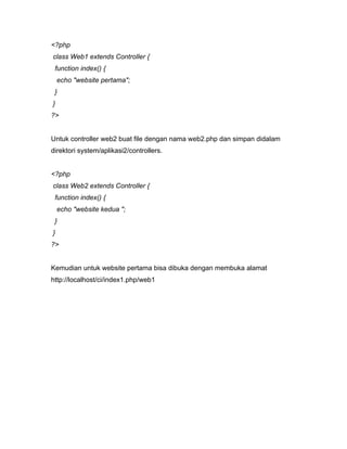 <?php
class Web1 extends Controller {
 function index() {
    echo "website pertama";
 }
}
?>


Untuk controller web2 buat file dengan nama web2.php dan simpan didalam
direktori system/aplikasi2/controllers.


<?php
class Web2 extends Controller {
 function index() {
    echo "website kedua ";
 }
}
?>


Kemudian untuk website pertama bisa dibuka dengan membuka alamat
http://localhost/ci/index1.php/web1
 