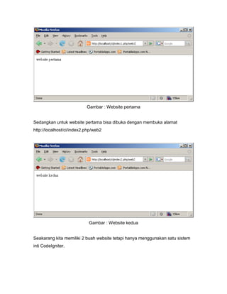 Gambar : Website pertama


Sedangkan untuk website pertama bisa dibuka dengan membuka alamat
http://localhost/ci/index2.php/web2




                            Gambar : Website kedua


Seakarang kita memiliki 2 buah website tetapi hanya menggunakan satu sistem
inti CodeIgniter.
 