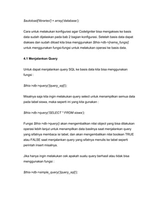 $autoload['libraries'] = array(‘database’);


Cara untuk melakukan konfigurasi agar CodeIgniter bisa mengakses ke basis
data sudah dijelaskan pada bab 2 bagian konfigurasi. Setelah basis data dapat
diakses dan sudah diload kita bisa menggunakan $this->db->[nama_fungsi]
untuk menggunakan fungsi-fungsi untuk melakukan operasi ke basis data.


4.1 Menjalankan Query


Untuk dapat menjalankan query SQL ke basis data kita bisa menggunakan
fungsi :


$this->db->query(‘[query_sql]’);


Misalnya saja kita ingin melakukan query select untuk menampilkan semua data
pada tabel siswa, maka seperti ini yang kita gunakan :


$this->db->query(‘SELECT * FROM siswa’);


Fungsi $this->db->query() akan mengembalikan nilai object yang bisa dilakukan
operasi lebih lanjut untuk menampilkan data basilnya saat menjalankan query
yang sifatnya membaca isi tabel, dan akan mengembalikan nilai boolean TRUE
atau FALSE saat menjalankan query yang sifatnya menulis ke tabel seperti
perintah insert misalnya.


Jika hanya ingin melakukan cek apakah suatu query berhasil atau tidak bisa
menggunakan fungsi :


$this->db->simple_query(‘[query_sql]’);
 