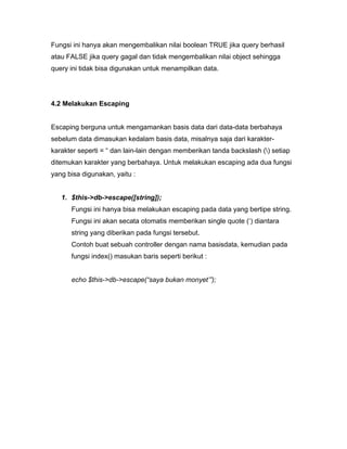 Fungsi ini hanya akan mengembalikan nilai boolean TRUE jika query berhasil
atau FALSE jika query gagal dan tidak mengembalikan nilai object sehingga
query ini tidak bisa digunakan untuk menampilkan data.




4.2 Melakukan Escaping


Escaping berguna untuk mengamankan basis data dari data-data berbahaya
sebelum data dimasukan kedalam basis data, misalnya saja dari karakter-
karakter seperti = “ dan lain-lain dengan memberikan tanda backslash () setiap
ditemukan karakter yang berbahaya. Untuk melakukan escaping ada dua fungsi
yang bisa digunakan, yaitu :


   1. $this->db->escape([string]);
      Fungsi ini hanya bisa melakukan escaping pada data yang bertipe string.
      Fungsi ini akan secata otomatis memberikan single quote (‘) diantara
      string yang diberikan pada fungsi tersebut.
      Contoh buat sebuah controller dengan nama basisdata, kemudian pada
      fungsi index() masukan baris seperti berikut :


      echo $this->db->escape(“saya bukan monyet’”);
 