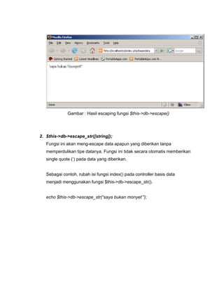 Gambar : Hasil escaping fungsi $this->db->escape()




2. $this->db->escape_str([string]);
   Fungsi ini akan meng-escape data apapun yang diberikan tanpa
   memperdulikan tipe datanya. Fungsi ini tidak secara otomatis memberikan
   single quote (‘) pada data yang diberikan.


   Sebagai contoh, rubah isi fungsi index() pada controller basis data
   menjadi menggunakan fungsi $this->db->escape_str().


   echo $this->db->escape_str(“saya bukan monyet’”);
 