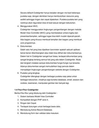 Secara default CodeIgniter hanya berjalan dengan me load beberapa
       pustaka saja, dengan demikian hanya membutuhkan resource yang
       sedikit sehingga ringan dan cepat dijalankan. Pustaka-pustaka lain yang
       nantinya akan digunakan bisa di load sesuai dengan kebutuhan.
   4. Menggunakan MVC.
       CodeIgniter menggunakan lingkungan pengembangan dengan metode
       Model View Controller (MVC) yang membedakan antara logika dan
       presentasi/tampilan, sehingga tugas bisa lebih mudah dipecah-pecah.
       Ada bagian yang khusus membuat tampilan dan bagian yang membuat
       core programnya.
   5. Dokumentasi.
       Salah satu hal yang bisa dijadikan barometer apakah sebuah aplikasi
       benar-benar dikembangkan atau tidak bisa dilihat dari dokumentasinya.
       Dalam hal ini CodeIgniter sangat luar biasa, terdapat dokumentasi yang
       sangat lengkap tentang semua hal yang ada dalam CodeIgniter. Mulai
       dari langkah instalasi sampai dokumentasi fungsi-fungsi nya tersedia.
       Adanya dokumentasi sangat memudahkan bagi pemula dalam
       mempelajari lingkungan pengembangan website dengan CodeIgniter.
   6. Pustaka yang lengkap.
       CodeIgniter dilengkapi dengan berbagai pustaka siap pakai untuk
       berbagai kebutuhan, misalnya saja koneksi database, email, session dan
       cookies, keamanan, manipulasi gambar dan banyak lagi.


1.4 Fitur-Fitur CodeIgniter
Berikut fitur-fitur yang didukung oleh CodeIgniter :
   1. Sistem berbasis Model View Controller
   2. Kompatibel dengan PHP versi 4.
   3. Ringan dan Cepat.
   4. Terdapat dukungan untuk berbagai basis data.
   5. Mendukung Active Record Database.
   6. Mendukung form dan validasi data masukan.
 