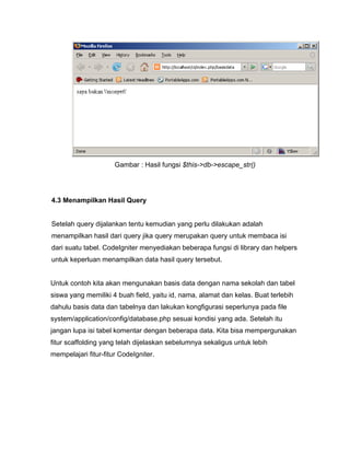 Gambar : Hasil fungsi $this->db->escape_str()




4.3 Menampilkan Hasil Query


Setelah query dijalankan tentu kemudian yang perlu dilakukan adalah
menampilkan hasil dari query jika query merupakan query untuk membaca isi
dari suatu tabel. CodeIgniter menyediakan beberapa fungsi di library dan helpers
untuk keperluan menampilkan data hasil query tersebut.


Untuk contoh kita akan mengunakan basis data dengan nama sekolah dan tabel
siswa yang memiliki 4 buah field, yaitu id, nama, alamat dan kelas. Buat terlebih
dahulu basis data dan tabelnya dan lakukan kongfigurasi seperlunya pada file
system/application/config/database.php sesuai kondisi yang ada. Setelah itu
jangan lupa isi tabel komentar dengan beberapa data. Kita bisa mempergunakan
fitur scaffolding yang telah dijelaskan sebelumnya sekaligus untuk lebih
mempelajari fitur-fitur CodeIgniter.
 