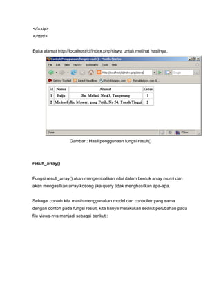 </body>
</html>


Buka alamat http://localhost/ci/index.php/siswa untuk melihat hasilnya.




                   Gambar : Hasil penggunaan fungsi result()




result_array()


Fungsi result_array() akan mengembalikan nilai dalam bentuk array murni dan
akan mengasilkan array kosong jika query tidak menghasilkan apa-apa.


Sebagai contoh kita masih menggunakan model dan controller yang sama
dengan contoh pada fungsi result, kita hanya melakukan sedikit perubahan pada
file views-nya menjadi sebagai berikut :
 