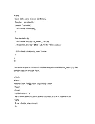 <?php
Class Satu_siswa extends Controller {
 function __construct() {
    parent::Controller();
    $this->load->database();
 }


 function index() {
    $this->load->model('Db_model','',TRUE);
    $data["data_siswa"] = $this->Db_model->ambil_satu();


    $this->load->view('satu_siswa',$data);
 }
}
?>


Untuk menampilkan datanya buat view dengan nama file satu_siswa.php dan
simpan didalam direktori views.


<html>
<head>
<title>Contoh Penggunaan fungsi row()</title>
<head>
<body>
<table border="1">
 <tr><th>Id</th><th>Nama</th><th>Alamat</th><th>Kelas</th></tr>
<?php
 $row = $data_siswa->row();
 ?>
 