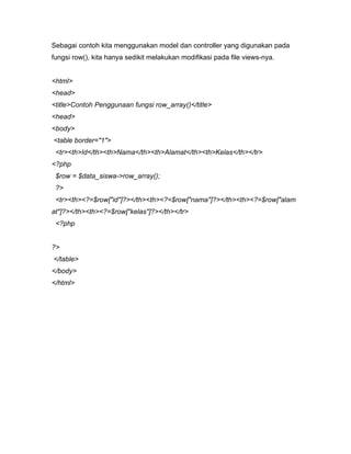 Sebagai contoh kita menggunakan model dan controller yang digunakan pada
fungsi row(), kita hanya sedikit melakukan modifikasi pada file views-nya.


<html>
<head>
<title>Contoh Penggunaan fungsi row_array()</title>
<head>
<body>
<table border="1">
 <tr><th>Id</th><th>Nama</th><th>Alamat</th><th>Kelas</th></tr>
<?php
 $row = $data_siswa->row_array();
 ?>
 <tr><th><?=$row["id"]?></th><th><?=$row["nama"]?></th><th><?=$row["alam
at"]?></th><th><?=$row["kelas"]?></th></tr>
 <?php


?>
</table>
</body>
</html>
 