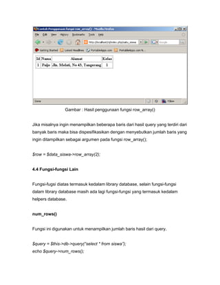 Gambar : Hasil penggunaan fungsi row_array()


Jika misalnya ingin menampilkan beberapa baris dari hasil query yang terdiri dari
banyak baris maka bisa dispesifikasikan dengan menyebutkan jumlah baris yang
ingin ditampilkan sebagai argumen pada fungsi row_array();


$row = $data_siswa->row_array(2);


4.4 Fungsi-fungsi Lain


Fungsi-fugsi diatas termasuk kedalam library database, selain fungsi-fungsi
dalam library database masih ada lagi fungsi-fungsi yang termasuk kedalam
helpers database.


num_rows()


Fungsi ini digunakan untuk menampilkan jumlah baris hasil dari query.


$query = $this->db->query(“select * from siswa”);
echo $query->num_rows();
 