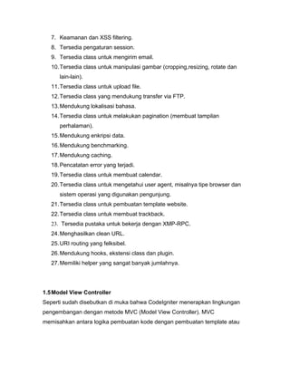 7. Keamanan dan XSS filtering.
   8. Tersedia pengaturan session.
   9. Tersedia class untuk mengirim email.
   10. Tersedia class untuk manipulasi gambar (cropping,resizing, rotate dan
      lain-lain).
   11. Tersedia class untuk upload file.
   12. Tersedia class yang mendukung transfer via FTP.
   13. Mendukung lokalisasi bahasa.
   14. Tersedia class untuk melakukan pagination (membuat tampilan
      perhalaman).
   15. Mendukung enkripsi data.
   16. Mendukung benchmarking.
   17. Mendukung caching.
   18. Pencatatan error yang terjadi.
   19. Tersedia class untuk membuat calendar.
   20. Tersedia class untuk mengetahui user agent, misalnya tipe browser dan
      sistem operasi yang digunakan pengunjung.
   21. Tersedia class untuk pembuatan template website.
   22. Tersedia class untuk membuat trackback.
   23. Tersedia pustaka untuk bekerja dengan XMP-RPC.
   24. Menghasilkan clean URL.
   25. URI routing yang felksibel.
   26. Mendukung hooks, ekstensi class dan plugin.
   27. Memiliki helper yang sangat banyak jumlahnya.




1.5 Model View Controller
Seperti sudah disebutkan di muka bahwa CodeIgniter menerapkan lingkungan
pengembangan dengan metode MVC (Model View Controller). MVC
memisahkan antara logika pembuatan kode dengan pembuatan template atau
 