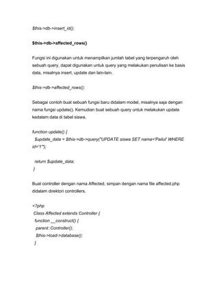 $this->db->insert_id();


$this->db->affected_rows()


Fungsi ini digunakan untuk menampilkan jumlah tabel yang terpengaruh oleh
sebuah query, dapat digunakan untuk query yang melakukan penulisan ke basis
data, misalnya insert, update dan lain-lain.


$this->db->affected_rows();


Sebagai contoh buat sebuah fungsi baru didalam model, misalnya saja dengan
nama fungsi update(). Kemudian buat sebuah query untuk melakukan update
kedalam data di tabel siswa.


function update() {
 $update_data = $this->db->query("UPDATE siswa SET nama='Pailul' WHERE
id='1'");


 return $update_data;
}


Buat controller dengan nama Affected, simpan dengan nama file affected.php
didalam direktori controllers.


<?php
Class Affected extends Controller {
 function __construct() {
    parent::Controller();
    $this->load->database();
 }
 