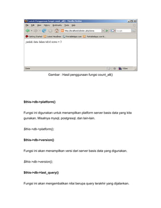 Gambar : Hasil penggunaan fungsi count_all()




$this->db->platform()


Fungsi ini digunakan untuk menampilkan platform server basis data yang kita
gunakan. Misalnya mysql, postgresql, dan lain-lain.


$this->db->platform();


$this->db->version()


Fungsi ini akan menampilkan versi dari server basis data yang digunakan.


$this->db->version();


$this->db->last_query()


Fungsi ini akan mengembalikan nilai berupa query terakhir yang dijalankan.
 