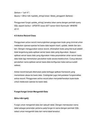 $where = “ud=’4’”;
$query = $this->db->update_string(‘siswa’,’$data_pengganti’,$where);


Penggunaan fungsi update_string() tersebut akan sama dengan perintah query
SQL seperti berikut : UPDATE siswa SET nama=’Amir Karimudin’ WHERE
id=’4’.


4.5 Active Record Class


Penggunaan active record memungkinkan penggunaan kode yang minimal untuk
melakukan operasi-operasi ke basis data seperti insert, update, delete dan lain-
lain. Dengan menggunakan active record, diharapkan kode yang kita buat adalah
tidak tergantung pada aplikasi server basis data yang digunakan. Apapun
aplikasi server basis data yang digunakan maka perpindahan antar server basis
data tidak lagi memerlukan perubahan kode secara keseluruhan. Cukup lakukan
perubahan nama aplikasi server basis data konfigurasi maka semua sudah
selesai.


Active record banyak ditemukan pada berbagai aplikasi framework yang
memerlukan akses ke basis data. CodeIgniter juga menyediakan fungsionalitas
active record. Penggunaan active record akan menyederhanakan kode-kode
untuk melakukan operasi ke basis data.




Fungsi-fungsi Untuk Mengambil Data


$this->db->get()


Fungsi untuk mengambil data dari sebuah tabel. Dengan memasukan nama
tabel sebagai parameter pertama pada fungsi ini sama dengan perintah SQL
select untuk mengambil data dari nama tabel tersebut.
 