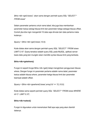 $this->db->get(‘siswa’) akan sama dengan perintah query SQL “SELECT *
FROM siswa”


Selain parameter pertama untuk nama tabel, kita juga bisa memberikan
parameter kedua sebagi klausa limit dan parameter ketiga sebagai klausa offset.
Contoh jika kita ingin mengambil 10 data saja dimulai dari data pertama maka
kodenya :


$query = $this->db->get(‘siswa’,10,0);


Kode diatas akan sama dengan perintah query SQL “SELECT * FROM siswa
LIMIT 0,10”. Query tersebut adalah query SQL pada MySQL, aplikasi server
basis data yang lain mungkin akan memiliki syntax klausa limit yang berbeda.


$this->db->getwhere()


Fungsi ini seperti fungsi $this->db->get() tetapi mengijinkan penggunaan klausa
where. Dengan fungsi ini parameter pertama adalah nama tabel, parameter
kedua adalah klausa where, parameter ketiga klausa limit dan parameter
keempat adalah offset.


$query = $this->db->gewheret(‘siswa’,array(‘id’ => ‘3’),10,0);


Kode diatas sama seperti perintah query SQL “SELECT * FROM siswa WHERE
id=’3’ LIMIT 0,10”;


$this->db->select()


Fungsi ini digunakan untuk menentukan field apa saja yang akan diambil
datanya.
 