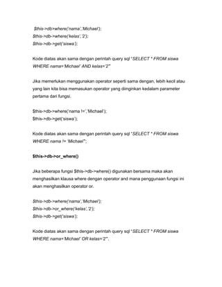 $this->db>where(‘nama’,’Michael’);
$this->db->where(‘kelas’,’2’);
$this->db->get(‘siswa’);


Kode diatas akan sama dengan perintah query sql “SELECT * FROM siswa
WHERE nama=’Michael’ AND kelas=’2’”


Jika memerlukan menggunakan operator seperti sama dengan, lebih kecil atau
yang lain kita bisa memasukan operator yang diinginkan kedalam parameter
pertama dari fungsi.


$this->db->where(‘nama !=’,’Michael’);
$this->db->get(‘siswa’);


Kode diatas akan sama dengan perintah query sql “SELECT * FROM siswa
WHERE nama != ‘Michael’”;


$this->db->or_where()


Jika beberapa fungsi $this->db->where() digunakan bersama maka akan
menghasilkan klausa where dengan operator and mana penggunaan fungsi ini
akan menghasilkan operator or.


$this->db->where(‘nama’,’Michael’);
$this->db->or_where(‘kelas’,’2’);
$this->db->get(‘siswa’);


Kode diatas akan sama dengan perintah query sql “SELECT * FROM siswa
WHERE nama=’Michael’ OR kelas=’2’”.
 