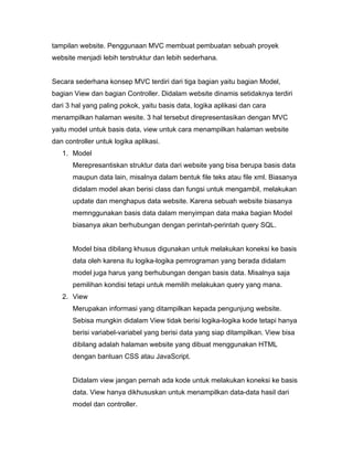 tampilan website. Penggunaan MVC membuat pembuatan sebuah proyek
website menjadi lebih terstruktur dan lebih sederhana.


Secara sederhana konsep MVC terdiri dari tiga bagian yaitu bagian Model,
bagian View dan bagian Controller. Didalam website dinamis setidaknya terdiri
dari 3 hal yang paling pokok, yaitu basis data, logika aplikasi dan cara
menampilkan halaman wesite. 3 hal tersebut direpresentasikan dengan MVC
yaitu model untuk basis data, view untuk cara menampilkan halaman website
dan controller untuk logika aplikasi.
   1. Model
       Merepresantiskan struktur data dari website yang bisa berupa basis data
       maupun data lain, misalnya dalam bentuk file teks atau file xml. Biasanya
       didalam model akan berisi class dan fungsi untuk mengambil, melakukan
       update dan menghapus data website. Karena sebuah website biasanya
       memnggunakan basis data dalam menyimpan data maka bagian Model
       biasanya akan berhubungan dengan perintah-perintah query SQL.


       Model bisa dibilang khusus digunakan untuk melakukan koneksi ke basis
       data oleh karena itu logika-logika pemrograman yang berada didalam
       model juga harus yang berhubungan dengan basis data. Misalnya saja
       pemilihan kondisi tetapi untuk memilih melakukan query yang mana.
   2. View
       Merupakan informasi yang ditampilkan kepada pengunjung website.
       Sebisa mungkin didalam View tidak berisi logika-logika kode tetapi hanya
       berisi variabel-variabel yang berisi data yang siap ditampilkan. View bisa
       dibilang adalah halaman website yang dibuat menggunakan HTML
       dengan bantuan CSS atau JavaScript.


       Didalam view jangan pernah ada kode untuk melakukan koneksi ke basis
       data. View hanya dikhususkan untuk menampilkan data-data hasil dari
       model dan controller.
 