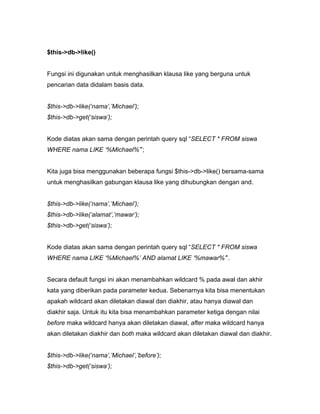 $this->db->like()


Fungsi ini digunakan untuk menghasilkan klausa like yang berguna untuk
pencarian data didalam basis data.


$this->db->like(‘nama’,’Michael’);
$this->db->get(‘siswa’);


Kode diatas akan sama dengan perintah query sql “SELECT * FROM siswa
WHERE nama LIKE ‘%Michael%’”;


Kita juga bisa menggunakan beberapa fungsi $this->db->like() bersama-sama
untuk menghasilkan gabungan klausa like yang dihubungkan dengan and.


$this->db->like(‘nama’,’Michael’);
$this->db->like(‘alamat’,’mawar’);
$this->db->get(‘siswa’);


Kode diatas akan sama dengan perintah query sql “SELECT * FROM siswa
WHERE nama LIKE ‘%Michael%’ AND alamat LIKE ‘%mawar%’”.


Secara default fungsi ini akan menambahkan wildcard % pada awal dan akhir
kata yang diberikan pada parameter kedua. Sebenarnya kita bisa menentukan
apakah wildcard akan diletakan diawal dan diakhir, atau hanya diawal dan
diakhir saja. Untuk itu kita bisa menambahkan parameter ketiga dengan nilai
before maka wildcard hanya akan diletakan diawal, after maka wildcard hanya
akan diletakan diakhir dan both maka wildcard akan diletakan diawal dan diakhir.


$this->db->like(‘nama’,’Michael’,’before’);
$this->db->get(‘siswa’);
 