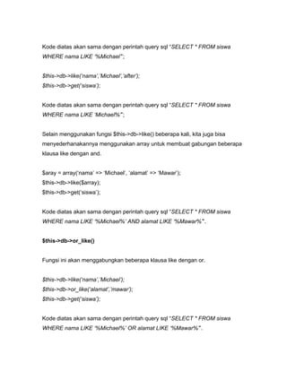 Kode diatas akan sama dengan perintah query sql “SELECT * FROM siswa
WHERE nama LIKE ‘%Michael’”;


$this->db->like(‘nama’,’Michael’,’after’);
$this->db->get(‘siswa’);


Kode diatas akan sama dengan perintah query sql “SELECT * FROM siswa
WHERE nama LIKE ‘Michael%’”;


Selain menggunakan fungsi $this->db->like() beberapa kali, kita juga bisa
menyederhanakannya menggunakan array untuk membuat gabungan beberapa
klausa like dengan and.


$aray = array(‘nama’ => ‘Michael’, ‘alamat’ => ‘Mawar’);
$this->db->like($array);
$this->db->get(‘siswa’);


Kode diatas akan sama dengan perintah query sql “SELECT * FROM siswa
WHERE nama LIKE ‘%Michael%’ AND alamat LIKE ‘%Mawar%’”.


$this->db->or_like()


Fungsi ini akan menggabungkan beberapa klausa like dengan or.


$this->db->like(‘nama’,’Michael’);
$this->db->or_like(‘alamat’,’mawar’);
$this->db->get(‘siswa’);


Kode diatas akan sama dengan perintah query sql “SELECT * FROM siswa
WHERE nama LIKE ‘%Michael%’ OR alamat LIKE ‘%Mawar%’”.
 
