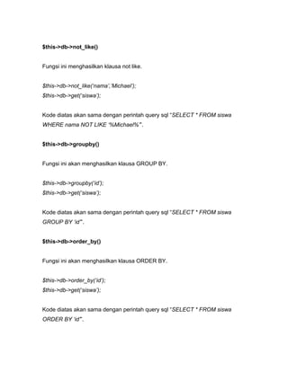 $this->db->not_like()


Fungsi ini menghasilkan klausa not like.


$this->db->not_like(‘nama’,’Michael’);
$this->db->get(‘siswa’);


Kode diatas akan sama dengan perintah query sql “SELECT * FROM siswa
WHERE nama NOT LIKE ‘%Michael%’”.


$this->db->groupby()


Fungsi ini akan menghasilkan klausa GROUP BY.


$this->db->groupby(‘id’);
$this->db->get(‘siswa’);


Kode diatas akan sama dengan perintah query sql “SELECT * FROM siswa
GROUP BY ‘id’”.


$this->db->order_by()


Fungsi ini akan menghasilkan klausa ORDER BY.


$this->db->order_by(‘id’);
$this->db->get(‘siswa’);


Kode diatas akan sama dengan perintah query sql “SELECT * FROM siswa
ORDER BY ‘id’”.
 