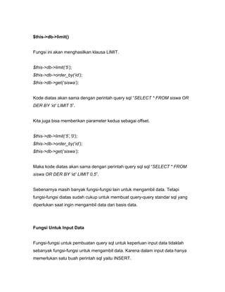 $this->db->limit()


Fungsi ini akan menghasilkan klausa LIMIT.


$this->db->limit(‘5’);
$this->db->order_by(‘id’);
$this->db->get(‘siswa’);


Kode diatas akan sama dengan perintah query sql “SELECT * FROM siswa OR
DER BY ‘id’ LIMIT 5”.


Kita juga bisa memberikan parameter kedua sebagai offset.


$this->db->limit(‘5’,’0’);
$this->db->order_by(‘id’);
$this->db->get(‘siswa’);


Maka kode diatas akan sama dengan perintah query sql sql “SELECT * FROM
siswa OR DER BY ‘id’ LIMIT 0,5”.


Sebenarnya masih banyak fungsi-fungsi lain untuk mengambil data. Tetapi
fungsi-fungsi diatas sudah cukup untuk membuat query-query standar sql yang
diperlukan saat ingin mengambil data dari basis data.




Fungsi Untuk Input Data


Fungsi-fungsi untuk pembuatan query sql untuk keperluan input data tidaklah
sebanyak fungsi-fungsi untuk mengambil data. Karena dalam input data hanya
memerlukan satu buah perintah sql yaitu INSERT.
 