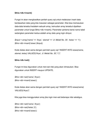 $this->db->insert()


Fungsi ini akan menghasilkan peritah query sql untuk melakukan insert data
berdasarkan data yang kita masukan sebagai parameter. Kita bisa memasukan
data-data tersebut kedalam sebuah array, kemudian array tersebut dijadikan
parameter untuk fungsi $this->db->insert(). Parameter pertama berisi nama tabel
sedangkan parameter kedua adalah array data yang ingin diinput.


$input = array(‘nama’ => ’Arya’, ‘alamat’ => ‘Jl. Melati No. 30’, ‘kelas’ => ‘1’);
$this->db->insert(‘siswa’,$input);


Kode diatas akan sama dengan perintah query sql “INSERT INTO siswa(nama,
alamat, kelas) VALUES(’Arya’, Jl. Melati No. 30’,‘1’)”.


$this->db->set()


Fungsi ini bisa digunakan untuk men-set nilai yang akan dimasukan. Bisa
digunakan untuk INSERT maupun UPDATE.


$this->db->set(‘nama’,’Arya’);
$this->db->insert(‘siswa’);


Kode diatas akan sama dengan perintah query sql “INSERT INTO siswa(nama)
VALUES(‘Arya’)”.


Kita juga bisa menggunakan array jika ingin men-set beberapa nilai sekaligus.


$this->db->set(‘nama’,’Arya’);
$this->db->set(‘kelas’,2’);
$this->db->insert(‘siswa’);
 