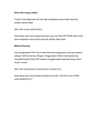 $this->db->empty_table()


Fungsi ini bisa digunakan jika kita ingin menghapus seluruh data yang ada
didalam sebuah tabel.


$this->db->empty_table(‘siswa’);


Kode diatas akan sama dengan perintah query sql “DELETE FROM siswa” yang
akan menghapus semua data yang ada didalam tabel siswa.


Method Chaining


Jika menggunakan PHP versi 5 maka kita bisa menggunakan apa yang disebut
sebagai method chaining. Dengan menggunakan method chaining kita bisa
menyederhanakan kode PHP dengan menggabungkan beberapa fungsi active
record. Contoh :


$this->db->select(‘nama’)->from(‘siswa’)->where(‘id’,3);


Kode diatas akan sama dengan perintah query SQL “SELECT nama FROM
siswa WHERE id=’3’”.
 