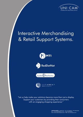 Interactive Merchandising
& Retail Support Systems.




“Let us help make your solutions become more than just a display.
       Support your customers by providing their consumers
             with an engaging shopping experience.”



                                      UNICAM EUROPE • Ambacht 22 • 1511 JZ Oostzaan • The Netherlands
                                      Tel: +31 (0 )756 848 015 • Fax: +31 (0) 756 840 049
                                      Email: sales.eu@unicamgroup.com • Web: www.unicamgroup.com
 